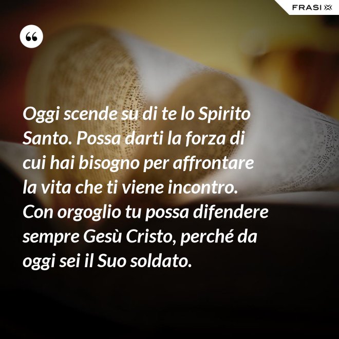 Oggi scende su di te lo Spirito Santo. Possa darti la forza di cui hai bisogno per affrontare la vita che ti viene incontro. Con orgoglio tu possa difendere sempre Gesù Cristo, perché da oggi sei il Suo soldato. - Anonimo