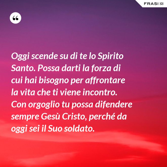 Oggi scende su di te lo Spirito Santo. Possa darti la forza di cui hai bisogno per affrontare la vita che ti viene incontro. Con orgoglio tu possa difendere sempre Gesù Cristo, perché da oggi sei il Suo soldato. - Anonimo