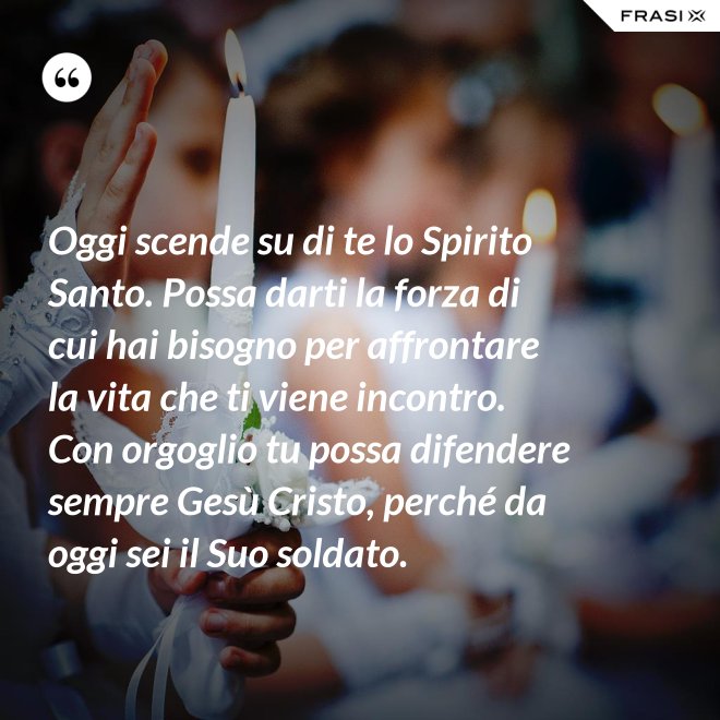Oggi scende su di te lo Spirito Santo. Possa darti la forza di cui hai bisogno per affrontare la vita che ti viene incontro. Con orgoglio tu possa difendere sempre Gesù Cristo, perché da oggi sei il Suo soldato. - Anonimo
