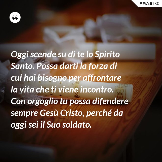 Oggi scende su di te lo Spirito Santo. Possa darti la forza di cui hai bisogno per affrontare la vita che ti viene incontro. Con orgoglio tu possa difendere sempre Gesù Cristo, perché da oggi sei il Suo soldato. - Anonimo