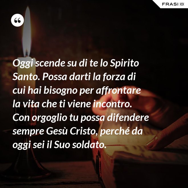 Oggi scende su di te lo Spirito Santo. Possa darti la forza di cui hai bisogno per affrontare la vita che ti viene incontro. Con orgoglio tu possa difendere sempre Gesù Cristo, perché da oggi sei il Suo soldato. - Anonimo