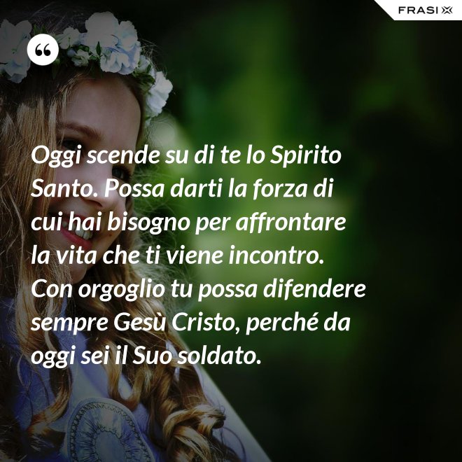 Oggi scende su di te lo Spirito Santo. Possa darti la forza di cui hai bisogno per affrontare la vita che ti viene incontro. Con orgoglio tu possa difendere sempre Gesù Cristo, perché da oggi sei il Suo soldato. - Anonimo