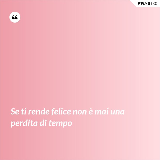 Se ti rende felice non è mai una perdita di tempo - Anonimo