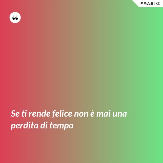 Se ti rende felice non è mai una perdita di tempo - Anonimo