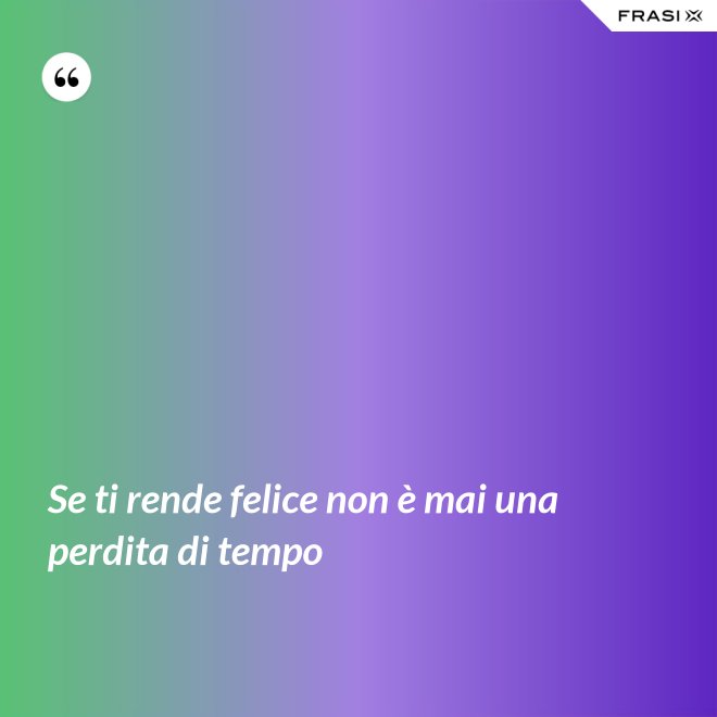 Se ti rende felice non è mai una perdita di tempo - Anonimo
