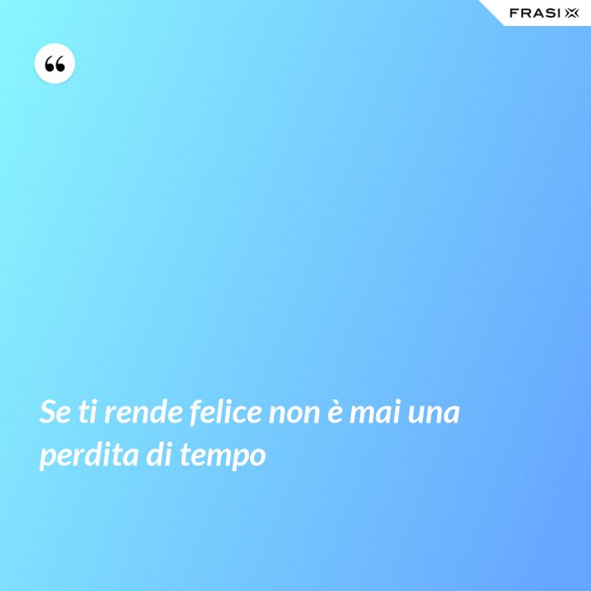 Se ti rende felice non è mai una perdita di tempo - Anonimo