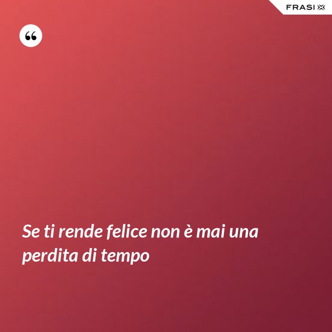 Se ti rende felice non è mai una perdita di tempo - Anonimo