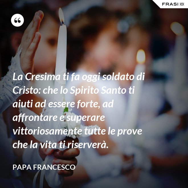 La Cresima ti fa oggi soldato di Cristo: che lo Spirito Santo ti aiuti ad essere forte, ad affrontare e superare vittoriosamente tutte le prove che la vita ti riserverà. - Papa Francesco