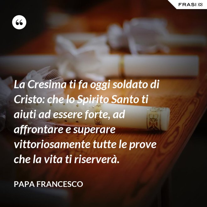 La Cresima ti fa oggi soldato di Cristo: che lo Spirito Santo ti aiuti ad essere forte, ad affrontare e superare vittoriosamente tutte le prove che la vita ti riserverà. - Papa Francesco