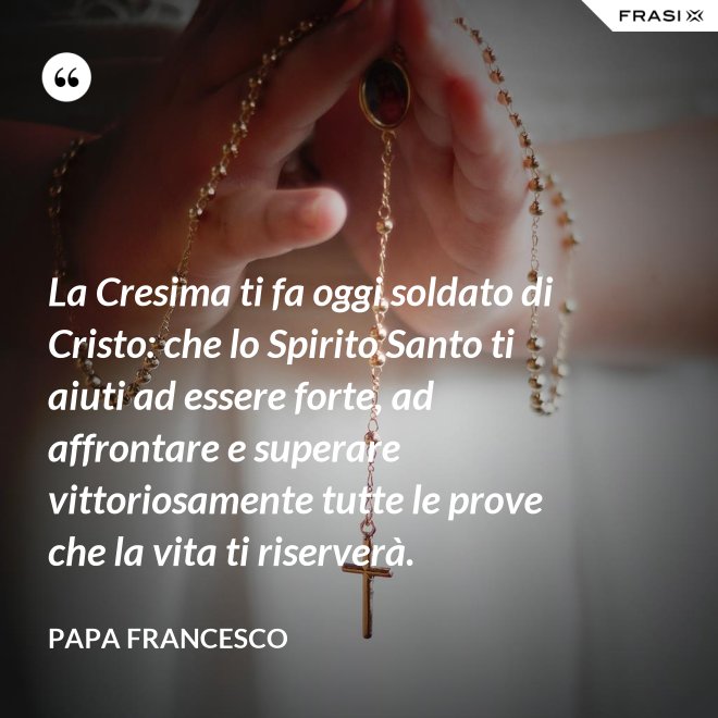 La Cresima ti fa oggi soldato di Cristo: che lo Spirito Santo ti aiuti ad essere forte, ad affrontare e superare vittoriosamente tutte le prove che la vita ti riserverà. - Papa Francesco