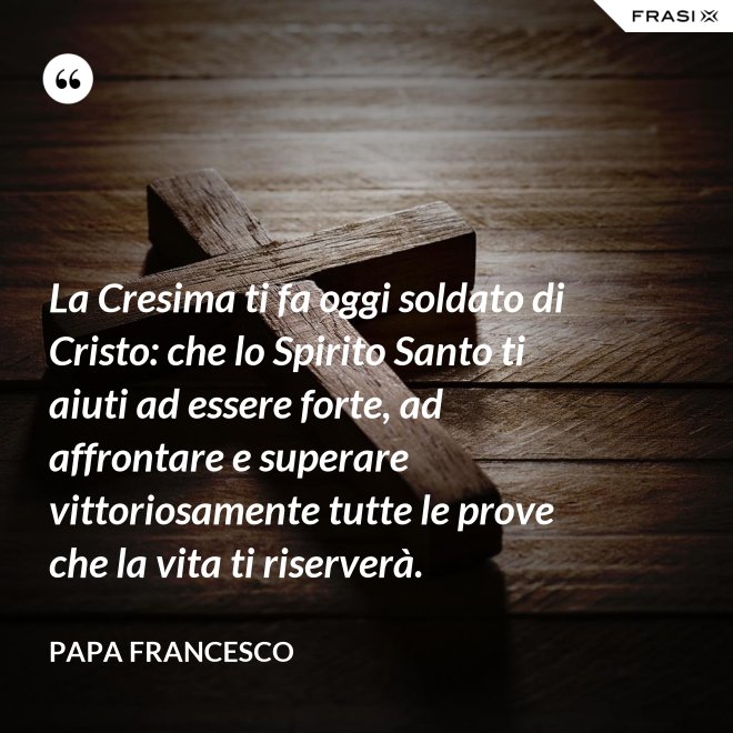 La Cresima ti fa oggi soldato di Cristo: che lo Spirito Santo ti aiuti ad essere forte, ad affrontare e superare vittoriosamente tutte le prove che la vita ti riserverà. - Papa Francesco