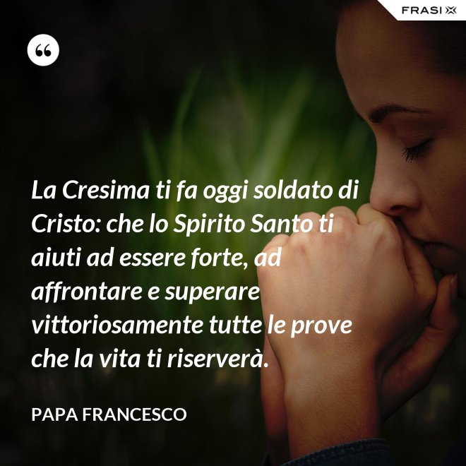 La Cresima ti fa oggi soldato di Cristo: che lo Spirito Santo ti aiuti ad essere forte, ad affrontare e superare vittoriosamente tutte le prove che la vita ti riserverà. - Papa Francesco