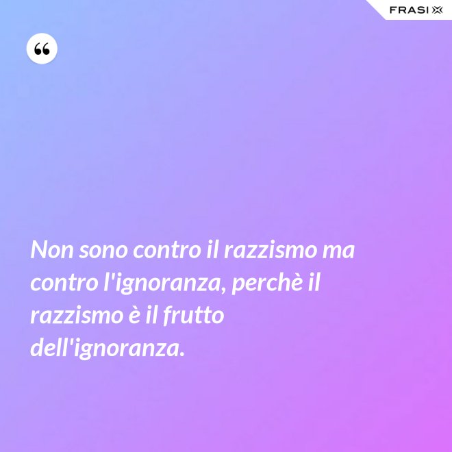 Non sono contro il razzismo ma contro l'ignoranza, perchè il razzismo è il frutto dell'ignoranza. - Anonimo