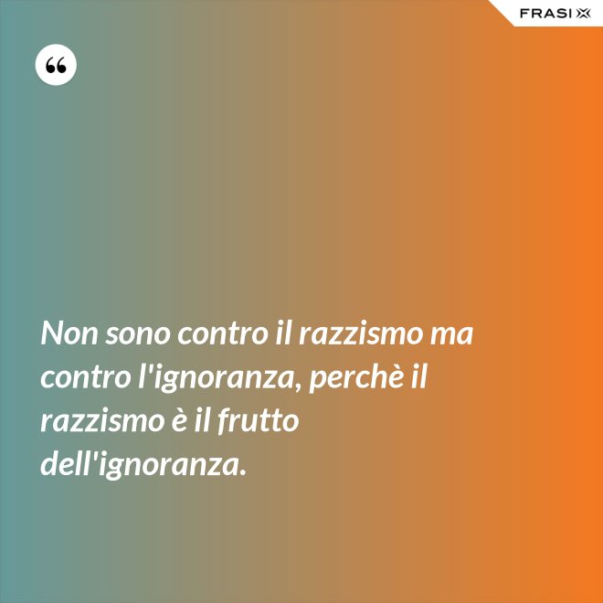 Non sono contro il razzismo ma contro l'ignoranza, perchè il razzismo è il frutto dell'ignoranza. - Anonimo