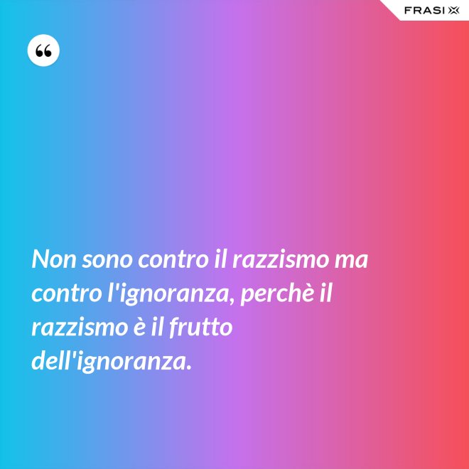Non sono contro il razzismo ma contro l'ignoranza, perchè il razzismo è il frutto dell'ignoranza. - Anonimo