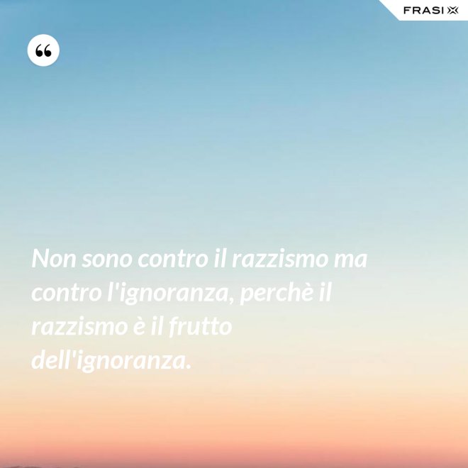 Non sono contro il razzismo ma contro l'ignoranza, perchè il razzismo è il frutto dell'ignoranza. - Anonimo