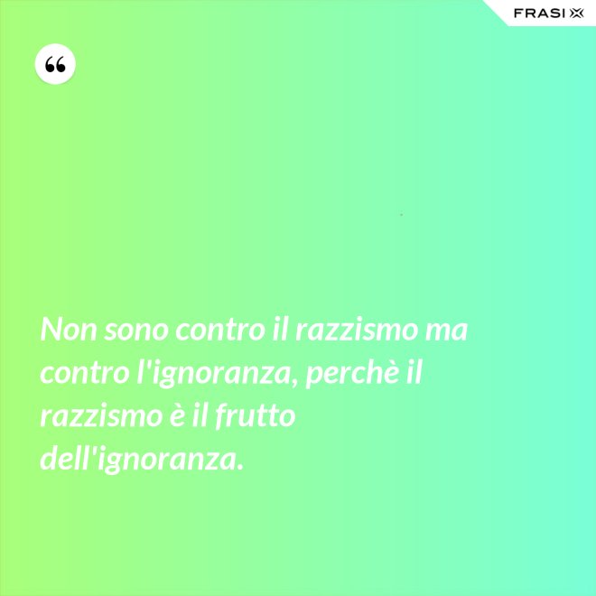 Non sono contro il razzismo ma contro l'ignoranza, perchè il razzismo è il frutto dell'ignoranza. - Anonimo