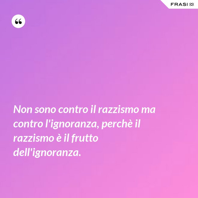 Non sono contro il razzismo ma contro l'ignoranza, perchè il razzismo è il frutto dell'ignoranza. - Anonimo