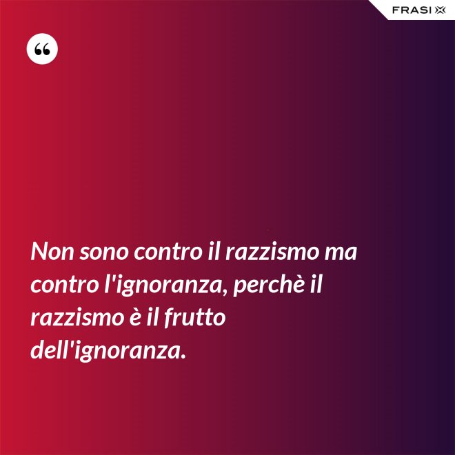 Non sono contro il razzismo ma contro l'ignoranza, perchè il razzismo è il frutto dell'ignoranza. - Anonimo