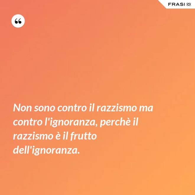 Non sono contro il razzismo ma contro l'ignoranza, perchè il razzismo è il frutto dell'ignoranza. - Anonimo