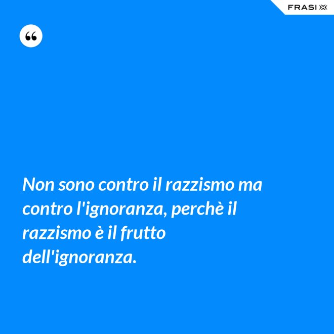 Non sono contro il razzismo ma contro l'ignoranza, perchè il razzismo è il frutto dell'ignoranza. - Anonimo