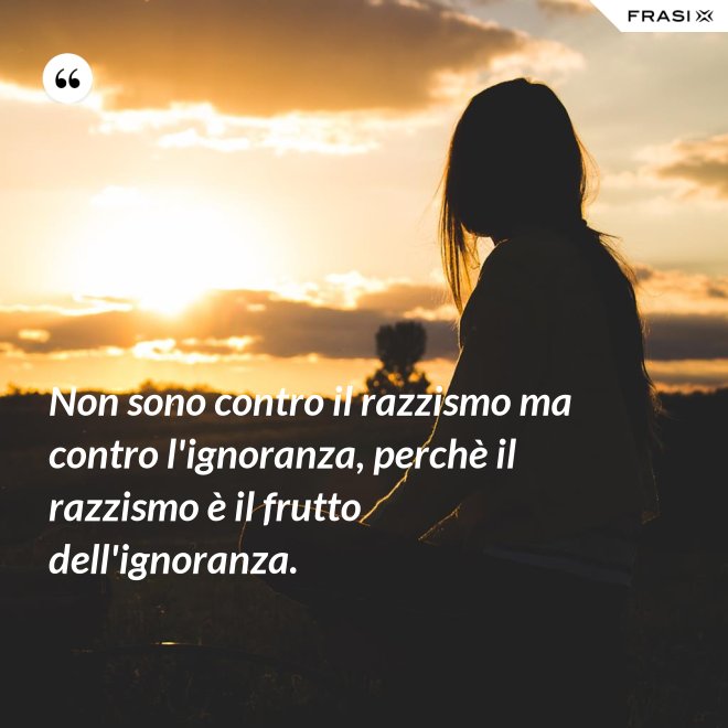 Non sono contro il razzismo ma contro l'ignoranza, perchè il razzismo è il frutto dell'ignoranza. - Anonimo