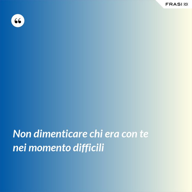 Non dimenticare chi era con te nei momento difficili - Anonimo