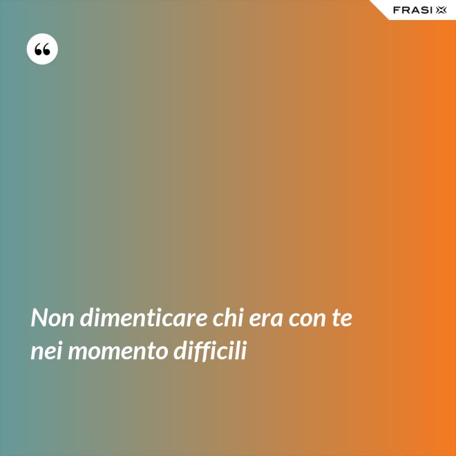 Non dimenticare chi era con te nei momento difficili - Anonimo