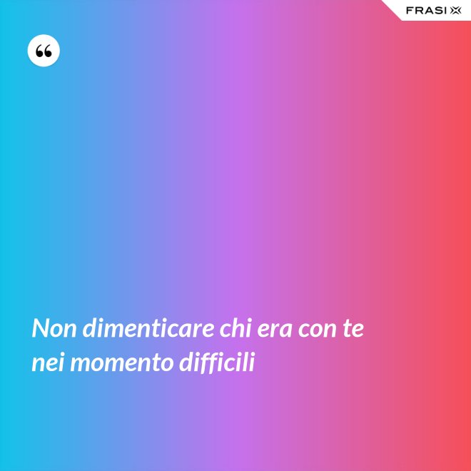 Non dimenticare chi era con te nei momento difficili - Anonimo