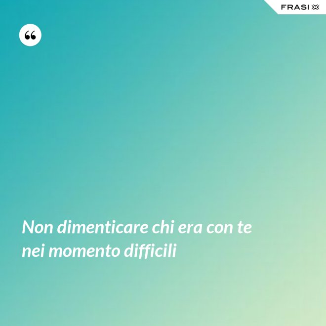 Non dimenticare chi era con te nei momento difficili - Anonimo