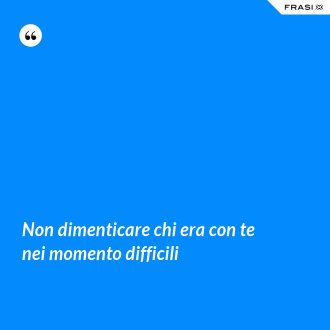 Non dimenticare chi era con te nei momento difficili - Anonimo
