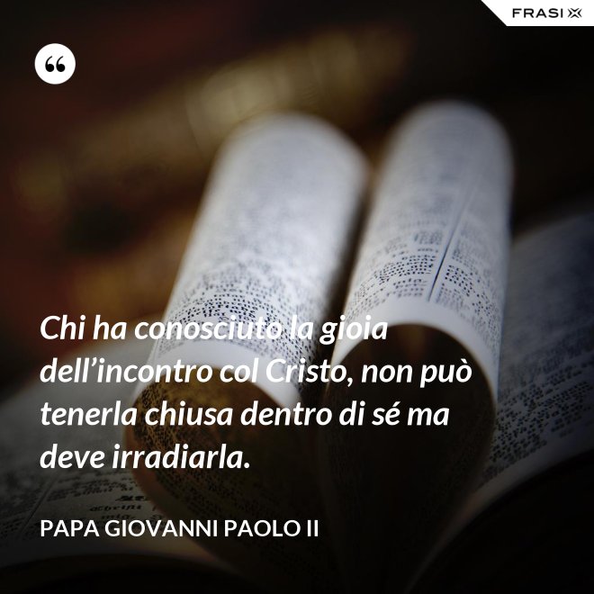 Chi ha conosciuto la gioia dell’incontro col Cristo, non può tenerla chiusa dentro di sé ma deve irradiarla. - Papa Giovanni Paolo II