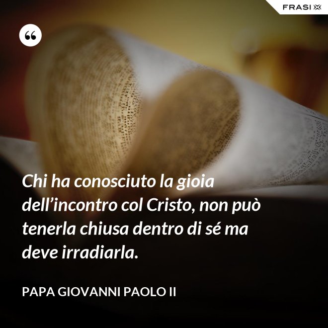 Chi ha conosciuto la gioia dell’incontro col Cristo, non può tenerla chiusa dentro di sé ma deve irradiarla. - Papa Giovanni Paolo II