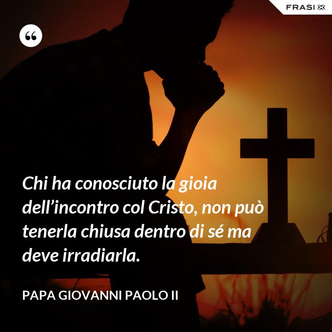 Chi ha conosciuto la gioia dell’incontro col Cristo, non può tenerla chiusa dentro di sé ma deve irradiarla. - Papa Giovanni Paolo II