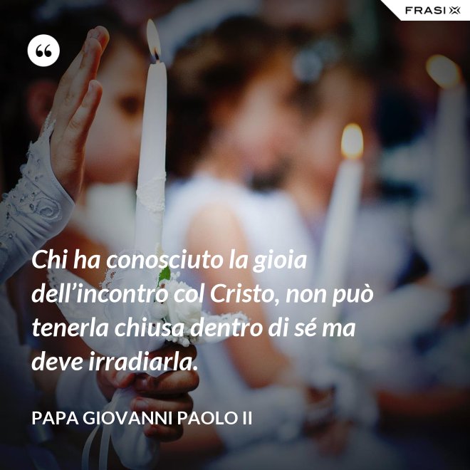 Chi ha conosciuto la gioia dell’incontro col Cristo, non può tenerla chiusa dentro di sé ma deve irradiarla. - Papa Giovanni Paolo II