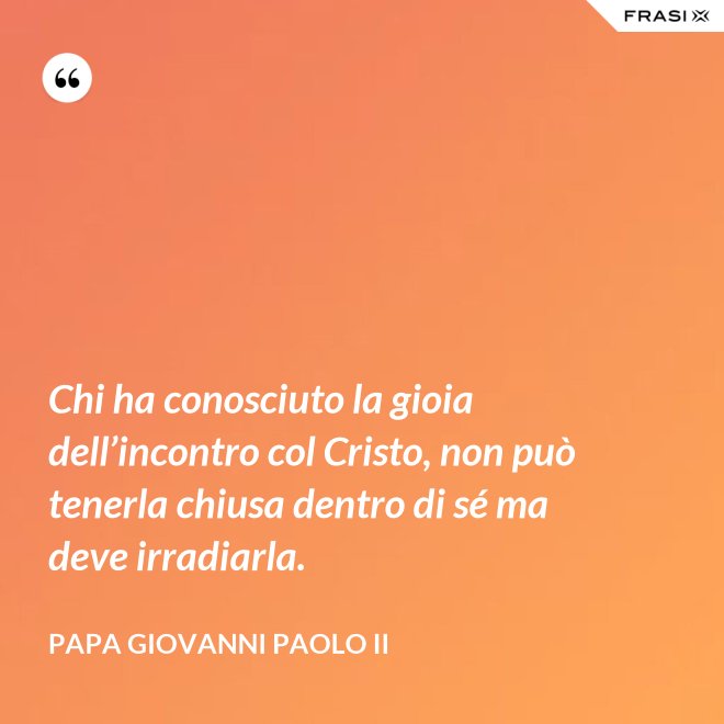 Chi ha conosciuto la gioia dell’incontro col Cristo, non può tenerla chiusa dentro di sé ma deve irradiarla. - Papa Giovanni Paolo II