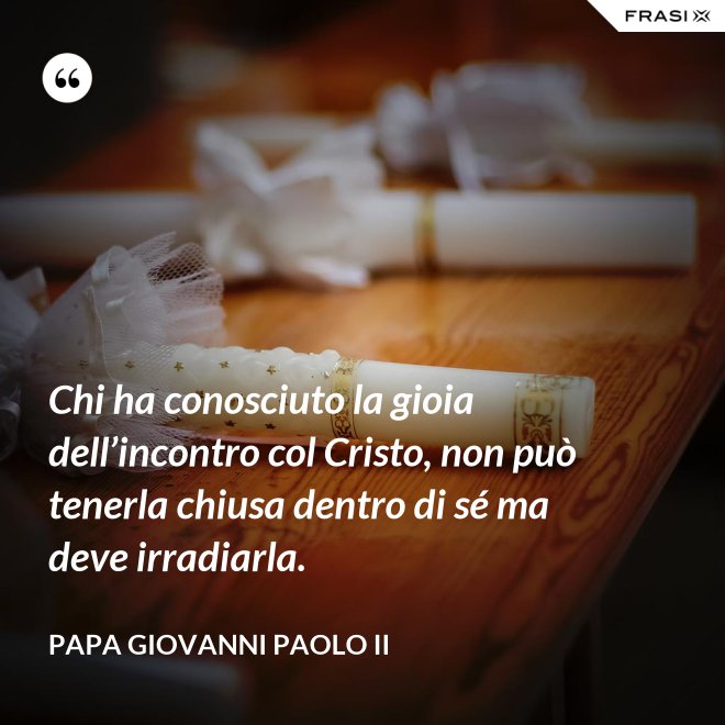 Chi ha conosciuto la gioia dell’incontro col Cristo, non può tenerla chiusa dentro di sé ma deve irradiarla. - Papa Giovanni Paolo II