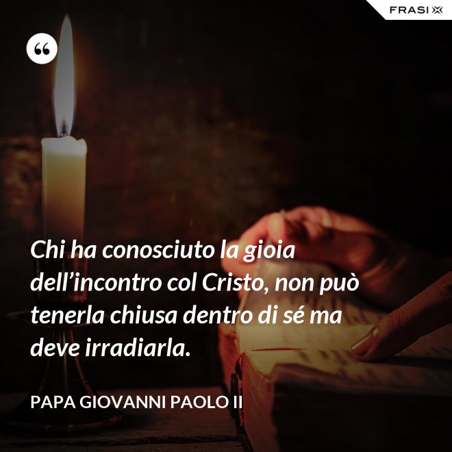 Chi ha conosciuto la gioia dell’incontro col Cristo, non può tenerla chiusa dentro di sé ma deve irradiarla. - Papa Giovanni Paolo II