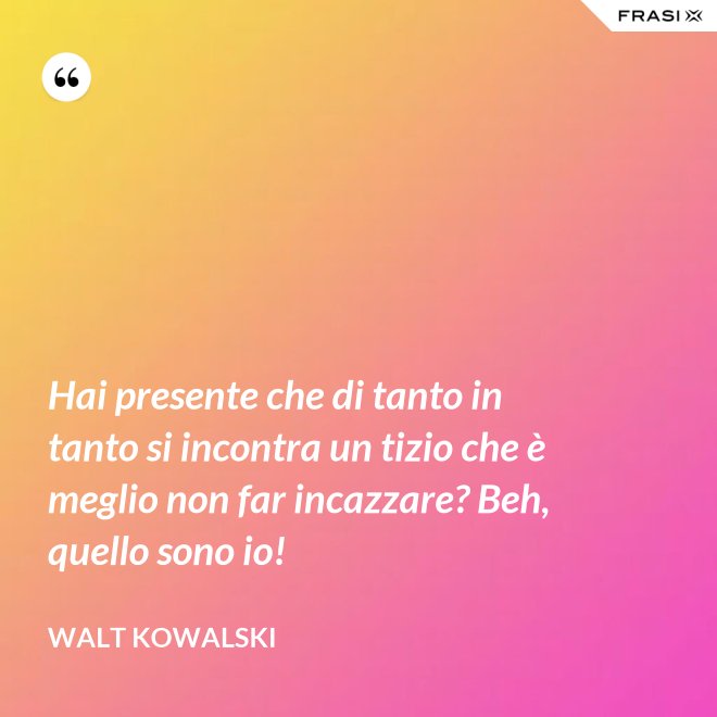 Hai presente che di tanto in tanto si incontra un tizio che è meglio non far incazzare? Beh, quello sono io! - Walt Kowalski