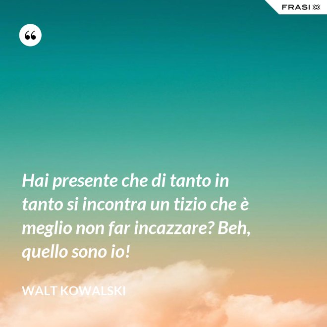 Hai presente che di tanto in tanto si incontra un tizio che è meglio non far incazzare? Beh, quello sono io! - Walt Kowalski
