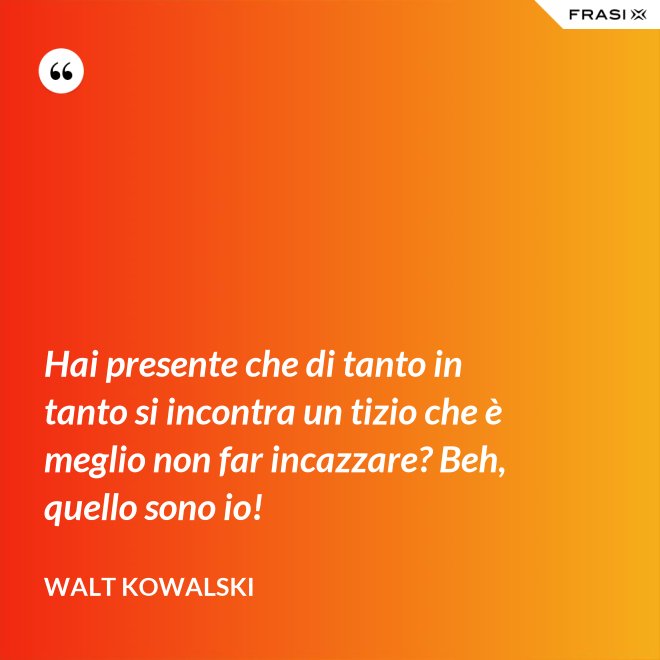 Hai presente che di tanto in tanto si incontra un tizio che è meglio non far incazzare? Beh, quello sono io! - Walt Kowalski