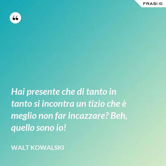 Hai presente che di tanto in tanto si incontra un tizio che è meglio non far incazzare? Beh, quello sono io! - Walt Kowalski