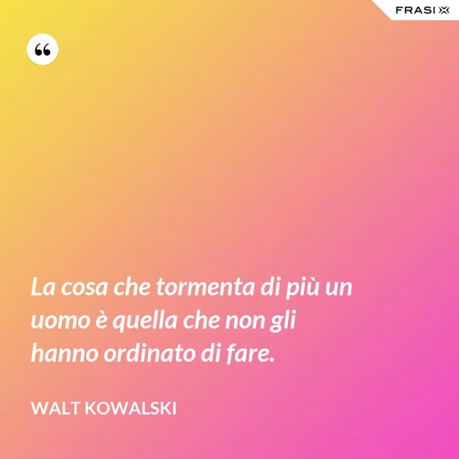 La cosa che tormenta di più un uomo è quella che non gli hanno ordinato di fare. - Walt Kowalski