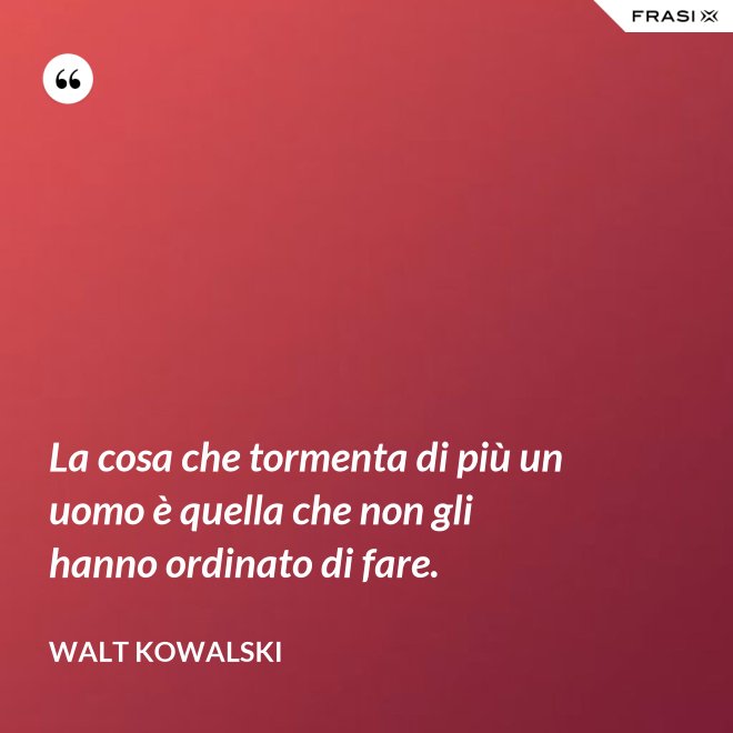La cosa che tormenta di più un uomo è quella che non gli hanno ordinato di fare. - Walt Kowalski