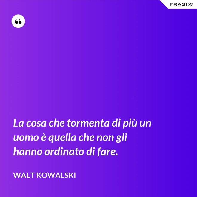 La cosa che tormenta di più un uomo è quella che non gli hanno ordinato di fare. - Walt Kowalski