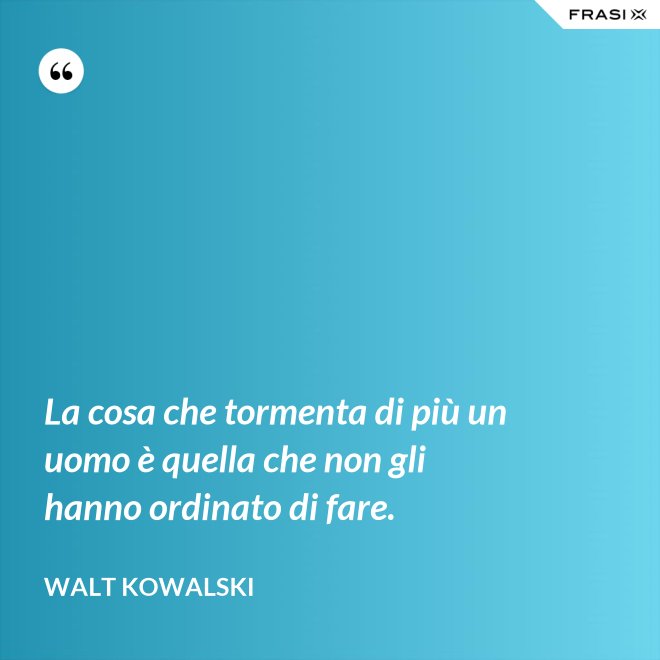 La cosa che tormenta di più un uomo è quella che non gli hanno ordinato di fare. - Walt Kowalski