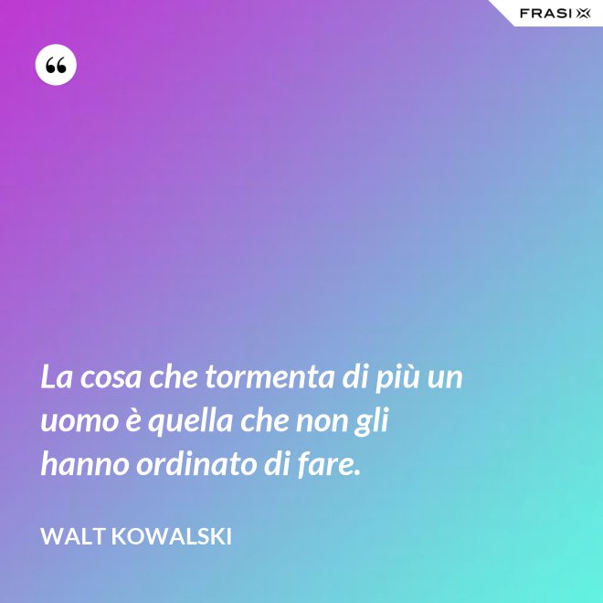 La cosa che tormenta di più un uomo è quella che non gli hanno ordinato di fare. - Walt Kowalski