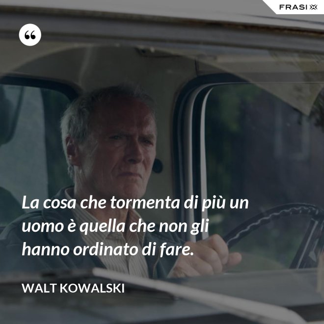 La cosa che tormenta di più un uomo è quella che non gli hanno ordinato di fare. - Walt Kowalski