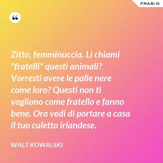 Zitto, femminuccia. Li chiami "fratelli" questi animali? Vorresti avere le palle nere come loro? Questi non ti vogliono come fratello e fanno bene. Ora vedi di portare a casa il tuo culetto irlandese. - Walt Kowalski