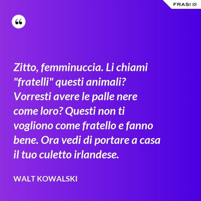 Zitto, femminuccia. Li chiami "fratelli" questi animali? Vorresti avere le palle nere come loro? Questi non ti vogliono come fratello e fanno bene. Ora vedi di portare a casa il tuo culetto irlandese. - Walt Kowalski